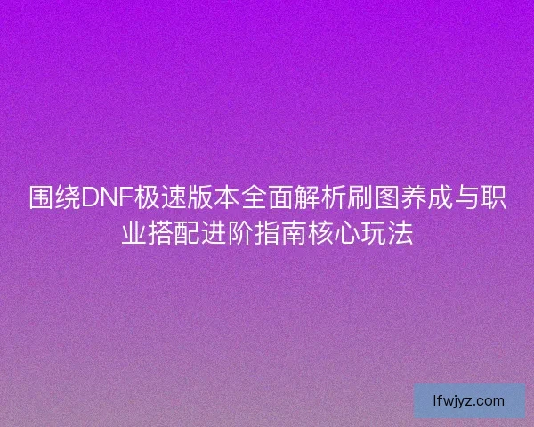 围绕DNF极速版本全面解析刷图养成与职业搭配进阶指南核心玩法