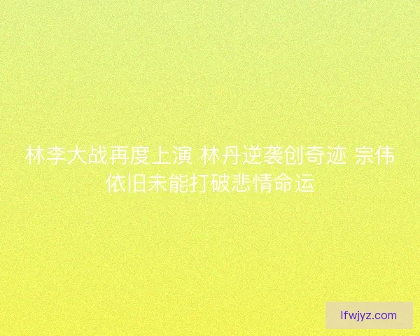 林李大战再度上演 林丹逆袭创奇迹 宗伟依旧未能打破悲情命运