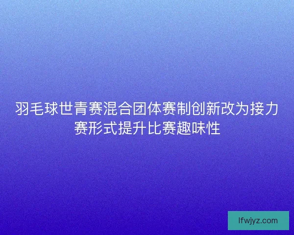 羽毛球世青赛混合团体赛制创新改为接力赛形式提升比赛趣味性