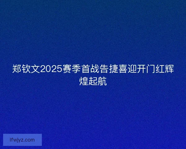 郑钦文2025赛季首战告捷喜迎开门红辉煌起航 郑钦文2025赛季首战告捷喜迎开门红辉煌起航