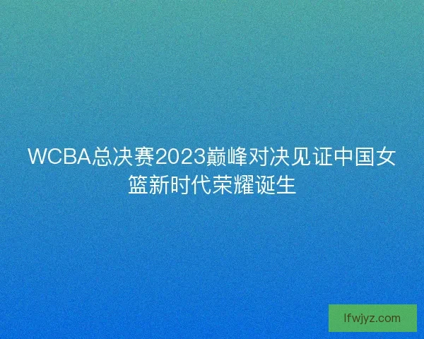WCBA总决赛2023巅峰对决见证中国女篮新时代荣耀诞生 WCBA总决赛2023巅峰对决见证中国女篮新时代荣耀诞生
