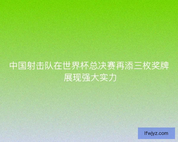 中国射击队在世界杯总决赛再添三枚奖牌 展现强大实力