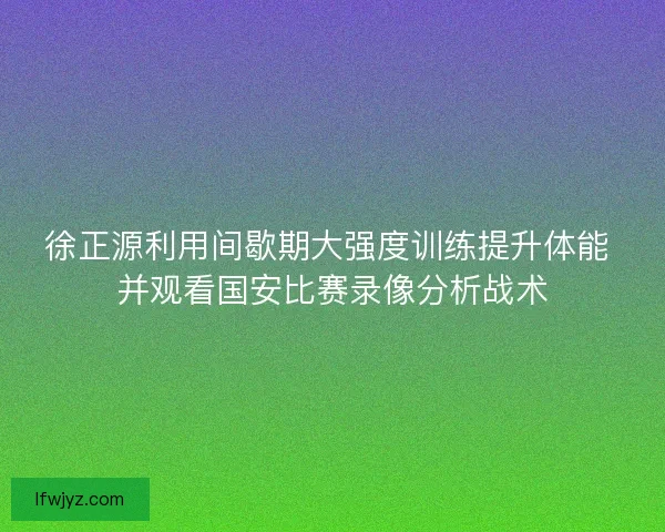 徐正源利用间歇期大强度训练提升体能 并观看国安比赛录像分析战术 徐正源利用间歇期大强度训练提升体能 并观看国安比赛录像分析战术