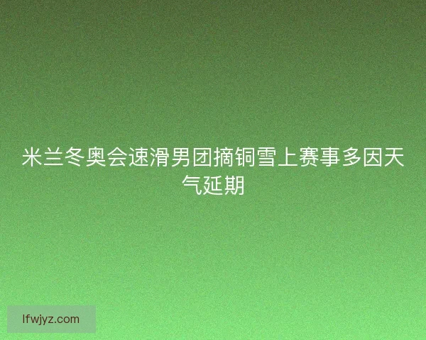 米兰冬奥会速滑男团摘铜雪上赛事多因天气延期 米兰冬奥会速滑男团摘铜雪上赛事多因天气延期
