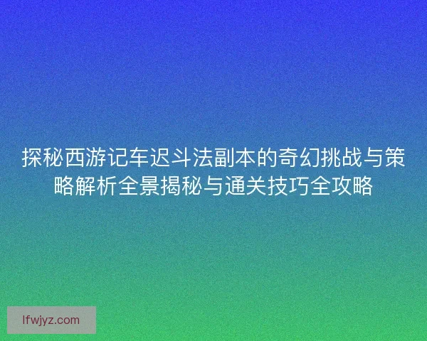 探秘西游记车迟斗法副本的奇幻挑战与策略解析全景揭秘与通关技巧全攻略 探秘西游记车迟斗法副本的奇幻挑战与策略解析全景揭秘与通关技巧全攻略