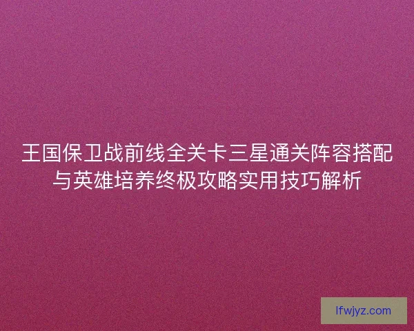 王国保卫战前线全关卡三星通关阵容搭配与英雄培养终极攻略实用技巧解析