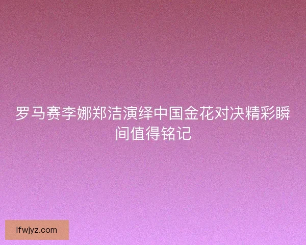 罗马赛李娜郑洁演绎中国金花对决精彩瞬间值得铭记 罗马赛李娜郑洁演绎中国金花对决精彩瞬间值得铭记