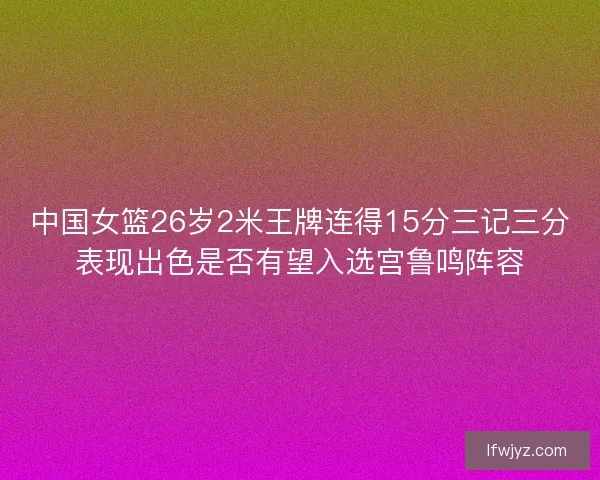 中国女篮26岁2米王牌连得15分三记三分表现出色是否有望入选宫鲁鸣阵容