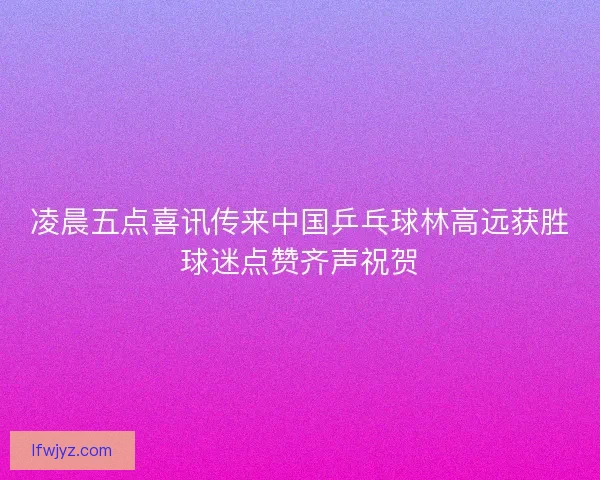 凌晨五点喜讯传来中国乒乓球林高远获胜球迷点赞齐声祝贺 凌晨五点喜讯传来中国乒乓球林高远获胜球迷点赞齐声祝贺
