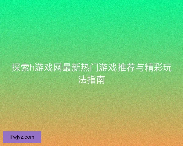探索h游戏网最新热门游戏推荐与精彩玩法指南