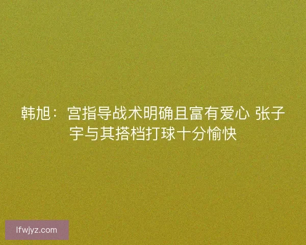 韩旭：宫指导战术明确且富有爱心 张子宇与其搭档打球十分愉快