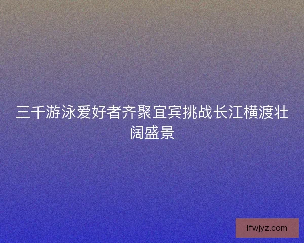 三千游泳爱好者齐聚宜宾挑战长江横渡壮阔盛景