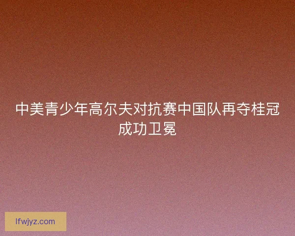 中美青少年高尔夫对抗赛中国队再夺桂冠成功卫冕 中美青少年高尔夫对抗赛中国队再夺桂冠成功卫冕
