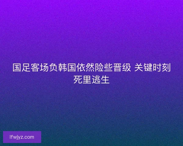 国足客场负韩国依然险些晋级 关键时刻死里逃生 国足客场负韩国依然险些晋级 关键时刻死里逃生