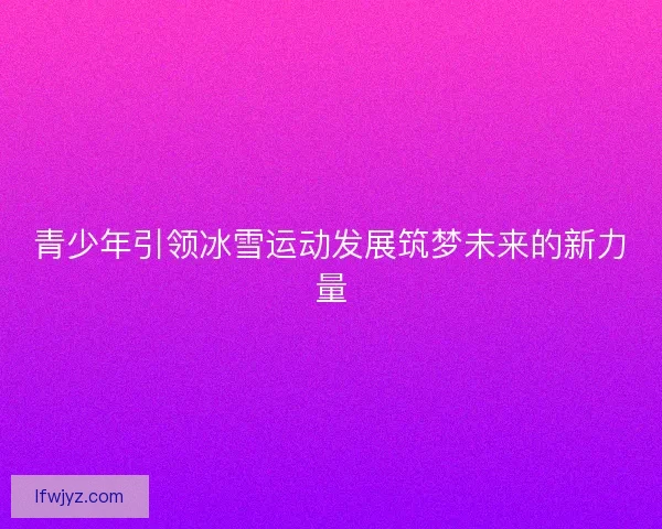 青少年引领冰雪运动发展筑梦未来的新力量 青少年引领冰雪运动发展筑梦未来的新力量