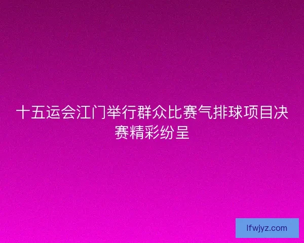 十五运会江门举行群众比赛气排球项目决赛精彩纷呈