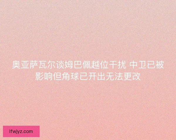 奥亚萨瓦尔谈姆巴佩越位干扰 中卫已被影响但角球已开出无法更改 奥亚萨瓦尔谈姆巴佩越位干扰 中卫已被影响但角球已开出无法更改