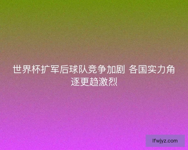 世界杯扩军后球队竞争加剧 各国实力角逐更趋激烈 世界杯扩军后球队竞争加剧 各国实力角逐更趋激烈